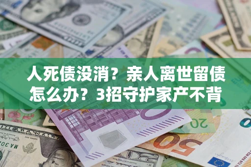 武汉人死债没消？亲人离世留债怎么办？3招守护家产不背锅