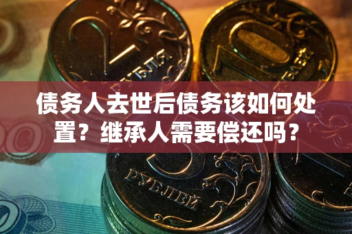 武汉债务人去世后债务该如何处置？继承人需要偿还吗？