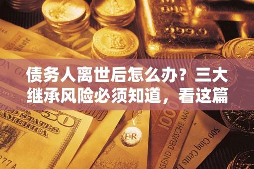 武汉债务人离世后怎么办？三大继承风险必须知道，看这篇就够了