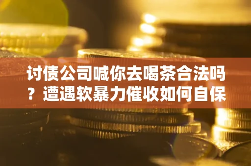 武汉讨债公司喊你去喝茶合法吗？遭遇软暴力催收如何自保？