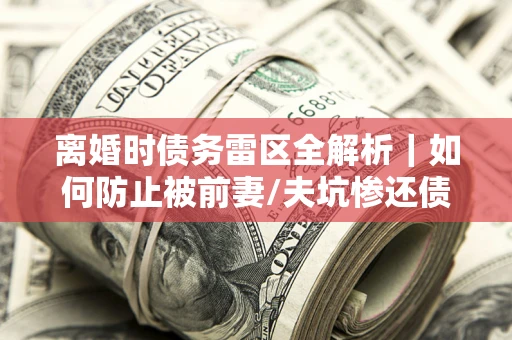 武汉离婚时债务雷区全解析｜如何防止被前妻/夫坑惨还债？