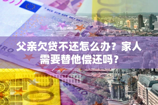 武汉父亲欠贷不还怎么办？家人需要替他偿还吗？