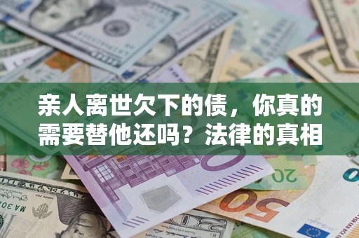 武汉亲人离世欠下的债，你真的需要替他还吗？法律的真相或许与你想的不一样